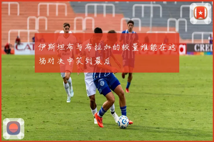 伊斯坦布与布拉加的较量谁能在这场对决中笑到最后